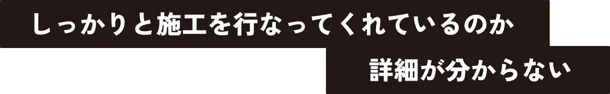 しっかりと施工を行なってくれているのか詳細が分からない