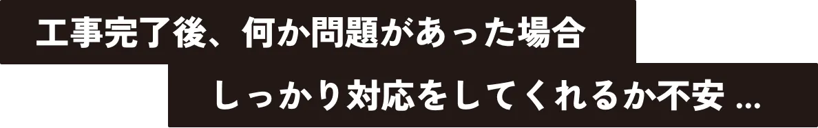 工事完了後、何か問題があった場合しっかり対応をしてくれるか不安...